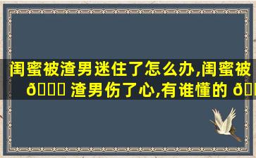 闺蜜被渣男迷住了怎么办,闺蜜被 🐅 渣男伤了心,有谁懂的 🌲 安慰人吗